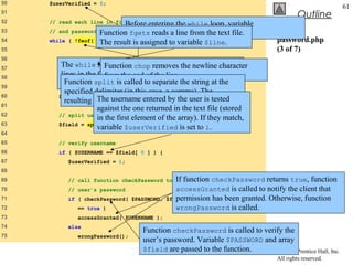 50   $userVerified = 0;
                                                                                                           61
51
                                                                                           Outline
52
                             Before entering the
     // read each line in file and check usernamewhile       loop, variable
53                      Function fgets reads a lineset to 0. text file.
     // and password             $userVerified is from the
54   while ( !feof(    $file result !$userVerified variable $line.
                        The ) && is assigned to ) {                               password.php
55                                                                                (3 of 7)
56      // read line from file
57
         The while loop executes as long as the there are more
        $line = fgets( Function chop
                       $file, 255 );     removes the newline character
58
         lines in the file to read end of the line.
                         from the and variable $userVerified is
59
         still 0 or empty. is called to separate the string at the
          Function split
        // remove newline character from end of line
          specified delimiter (in this case, a comma). The
60      $line = chop( $line );
          resulting array usernamein array $fielduser is tested
                      The is stored entered by the .
61
                      against the one returned in the text file (stored
62      // split username and password
                      in the first element of the array). If they match,
63      $field = split( ",", $line, 2 );
                      variable $userVerified is set to 1.
64
65      // verify username
66     if ( $USERNAME == $field[ 0 ] ) {
67         $userVerified = 1;
68
69                                           If function
           // call function checkPassword to verify       checkPassword returns true, function
70         // user’s password                    accessGranted is called to notify the client that
71                                           permission
           if ( checkPassword( $PASSWORD, $field )        has been granted. Otherwise, function
72            == true )                          wrongPassword is called.
73            accessGranted( $USERNAME );
74         else
                                      Function checkPassword is called to verify the
75            wrongPassword();
                                      user’s password. Variable $PASSWORD and array
                                      $field are passed to the function.      © 2003 Prentice Hall, Inc.
                                                                                  All rights reserved.
 