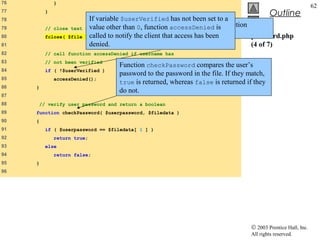 76           }
                                                                                                               62
77       }
                                                                                           Outline
78                        If variable $userVerified has not been set to a
79       // close text    value other After 0, function loop has executed, function
                         file          than the while accessDenied is
80       fclose( $file    called to notify the client that access has file.
                         );
                                      fclose is called to close the been            password.php
81                        denied.                                                   (4 of 7)
82       // call function accessDenied if username has
83       // not been verified
                                    Function checkPassword compares the user’s
84       if ( !$userVerified )
                                    password to the password in the file. If they match,
85           accessDenied();
                                    true is returned, whereas false is returned if they
86   }
                                    do not.
87
88   // verify user password and return a boolean
89   function checkPassword( $userpassword, $filedata )
90   {
91       if ( $userpassword == $filedata[ 1 ] )
92           return true;
93       else
94           return false;
95   }
96




                                                                                  © 2003 Prentice Hall, Inc.
                                                                                  All rights reserved.
 
