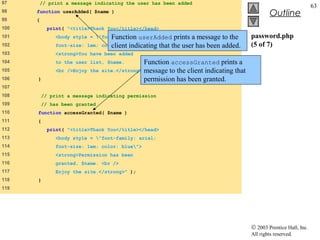 97     // print a message indicating the user has been added
                                                                                                                     63
98    function userAdded( $name )
                                                                                                 Outline
99    {
100         print( "<title>Thank You</title></head>
101                               Function arial;
               <body style = "font-family: userAdded       prints a message to the     password.php
102            font-size: 1em;      client indicating that the user has been added.
                                 color: blue">                                         (5 of 7)
103            <strong>You have been added
104            to the user list, $name.         Function accessGranted prints a
105            <br />Enjoy the   site.</strong>"message to the client indicating that
                                                 );
106   }                                         permission has been granted.
107
108       // print a message indicating permission
109       // has been granted
110   function accessGranted( $name )
111   {
112         print( "<title>Thank You</title></head>
113            <body style = "font-family: arial;
114            font-size: 1em; color: blue">
115            <strong>Permission has been
116            granted, $name. <br />
117            Enjoy the site.</strong>" );
118   }
119




                                                                                        © 2003 Prentice Hall, Inc.
                                                                                        All rights reserved.
 