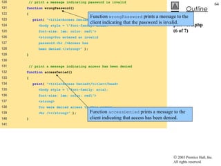 120   // print a message indicating password is invalid
                                                                                                              64
121   function wrongPassword()
                                                                                          Outline
122   {
                                      Function wrongPassword prints a message to the
123       print( "<title>Access Denied</title></head>
                                      client indicating that the password is invalid.
124         <body style = "font-family: arial;                                   password.php
125         font-size: 1em; color: red">                                         (6 of 7)
126         <strong>You entered an invalid
127         password.<br />Access has
128          been denied.</strong>" );
129   }
130
131   // print a message indicating access has been denied
132   function accessDenied()
133   {
134       print( "<title>Access Denied</title></head>
135         <body style = "font-family: arial;
136         font-size: 1em; color: red">
137          <strong>
138         You were denied access to this server.
139          <br /></strong>" );         Function accessDenied prints a message to the
140   }                                  client indicating that access has been denied.
141




                                                                                 © 2003 Prentice Hall, Inc.
                                                                                 All rights reserved.
 