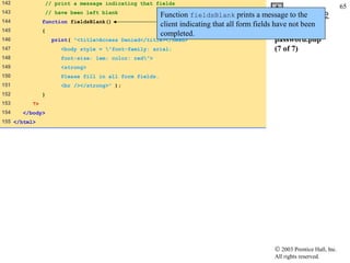 142           // print a message indicating that fields
                                                                                                                    65
143           // have been left blank
                                                    Function fieldsBlank prints a message toOutline the
144           function fieldsBlank()
                                                    client indicating that all form fields have not been
145           {
                                                    completed.
146               print( "<title>Access Denied</title></head>                               password.php
147                  <body style = "font-family: arial;                                    (7 of 7)
148                 font-size: 1em; color: red">
149                 <strong>
150                 Please fill in all form fields.
151                 <br /></strong>" );
152           }
153      ?>
154   </body>
155 </html>




                                                                                       © 2003 Prentice Hall, Inc.
                                                                                       All rights reserved.
 