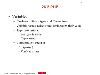 7
                                                  26.2 PHP

      • Variables
              – Can have different types at different times
              – Variable names inside strings replaced by their value
              – Type conversions
                     • settype function
                     • Type casting
              – Concatenation operator
                 • . (period)
                     • Combine strings




© 2003 Prentice Hall, Inc. All rights reserved.
 