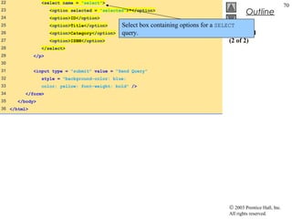 22              <select name = "select">
                                                                                                                    70
23                  <option selected = "selected">*</option>
                                                                                                Outline
24                  <option>ID</option>
25                  <option>Title</option>      Select box containing options for a SELECT
26                  <option>Category</option>   query.                                  data.html
27                  <option>ISBN</option>                                               (2 of 2)
28              </select>
29           </p>
30
31           <input type = "submit" value = "Send Query"
32              style = "background-color: blue;
33              color: yellow; font-weight: bold" />
34       </form>
35    </body>
36 </html>




                                                                                       © 2003 Prentice Hall, Inc.
                                                                                       All rights reserved.
 
