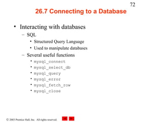 72
                          26.7 Connecting to a Database

      • Interacting with databases
              – SQL
                     • Structured Query Language
                     • Used to manipulate databases
              – Several useful functions
                     •   mysql_connect
                     •   mysql_select_db
                     •   mysql_query
                     •   mysql_error
                     •   mysql_fetch_row
                     •   mysql_close




© 2003 Prentice Hall, Inc. All rights reserved.
 