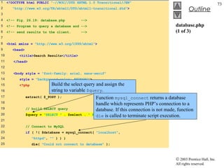 1    <!DOCTYPE html PUBLIC "-//W3C//DTD XHTML 1.0 Transitional//EN"
                                                                                                                          73
2      "http://www.w3.org/TR/xhtml1/DTD/xhtml1-transitional.dtd">                                     Outline
3
4    <!-- Fig. 26.19: database.php         -->
5    <!-- Program to query a database and -->                                                database.php
6    <!-- send results to the client.      -->                                               (1 of 3)
7
8    <html xmlns = "http://www.w3.org/1999/xhtml">
9      <head>
10         <title>Search Results</title>
11      </head>
12
13      <body style = "font-family: arial, sans-serif"
14         style = "background-color: #F0E68C">
15         <?php            Build the select query and assign the
16                          string to variable $query.
17              extract( $_POST );                   Function mysql_connect returns a database
18                                                   handle which represents PHP’s connection to a
19              // build SELECT query                database. If this connection is not made, function
20              $query = "SELECT " . $select . "     die is called to terminate script execution.
                                                   FROM Books";
21
22              // Connect to MySQL
23              if ( !( $database = mysql_connect( "localhost",
24                 "httpd", "" ) ) )
25                 die( "Could not connect to database" );



                                                                                             © 2003 Prentice Hall, Inc.
                                                                                             All rights reserved.
 