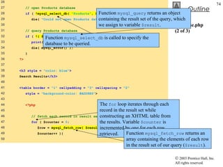 26
                                                                                                                    74
27        // open Products database
                                                                                                Outline
28                                             Function )
          if ( !mysql_select_db( "Products", $database ) mysql_query       returns an object
29                                               containing the result set of the query, which
               die( "Could not open Products database" );
30                                               we assign to variable $result.          database.php
31        //   query Products database                                                   (2 of 3)
32        if   ( !( $result = mysql_query( $query, $database ) ) ) {
                      Function mysql_select_db is called to specify the
33             print( "Could not execute query! <br />" );
                      database to be queried.
34             die( mysql_error() );
35        }
36   ?>
37
38   <h3 style = "color: blue">
39   Search Results</h3>
40
41   <table border = "1" cellpadding = "3" cellspacing = "2"
42        style = "background-color: #ADD8E6">
43
44        <?php                                   The for loop iterates through each
45                                                record in the result set while
46             // fetch each record in result set constructing an XHTML table from
47             for ( $counter = 0;                the results. Variable $counter is
48                $row = mysql_fetch_row( $result incremented by one for each row
                                                   );
49                $counter++ ){                   retrieved.    Function mysql_fetch_row returns an
50                                                              array containing the elements of each row
                                                                in the result set of our query ($result).

                                                                                       © 2003 Prentice Hall, Inc.
                                                                                       All rights reserved.
 