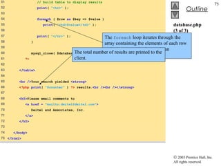 51                  // build table to display results
                                                                                                                    75
52                  print( "<tr>" );
                                                                                                Outline
53
54                  foreach ( $row as $key => $value )
55                      print( "<td>$value</td>" );                                      database.php
56                                                                                       (3 of 3)
57                   print( "</tr>" );
                                                      The foreach loop iterates through the
58                }
                                                      array containing the elements of each row
59
                                                      and prints out each element in an
60                mysql_close( $databaseThe total number of results are printed to the
                                         );
                                                      individual table cell.
61           ?>                         client.
62
63       </table>
64
65       <br />Your search yielded <strong>
66       <?php print( "$counter" ) ?> results.<br /><br /></strong>
67
68       <h5>Please email comments to
69           <a href = "mailto:deitel@deitel.com">
70                Deitel and Associates, Inc.
71           </a>
72       </h5>
73
74    </body>
75 </html>




                                                                                       © 2003 Prentice Hall, Inc.
                                                                                       All rights reserved.
 