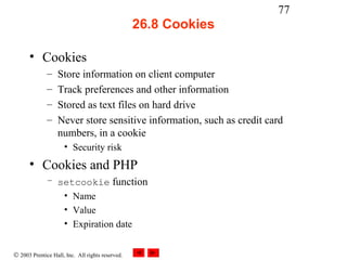 77
                                                  26.8 Cookies

      • Cookies
              –    Store information on client computer
              –    Track preferences and other information
              –    Stored as text files on hard drive
              –    Never store sensitive information, such as credit card
                   numbers, in a cookie
                     • Security risk
      • Cookies and PHP
              – setcookie function
                 • Name
                 • Value
                 • Expiration date


© 2003 Prentice Hall, Inc. All rights reserved.
 