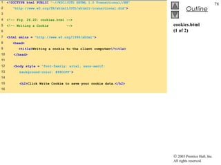 1    <!DOCTYPE html PUBLIC "-//W3C//DTD XHTML 1.0 Transitional//EN"
                                                                                                   78
2       "http://www.w3.org/TR/xhtml1/DTD/xhtml1-transitional.dtd">             Outline
3
4    <!-- Fig. 26.20: cookies.html -->
5    <!-- Writing a Cookie         -->                                cookies.html
6                                                                     (1 of 2)
7    <html xmlns = "http://www.w3.org/1999/xhtml">
8       <head>
9          <title>Writing a cookie to the client computer</title>
10      </head>
11
12      <body style = "font-family: arial, sans-serif;
13         background-color: #99CCFF">
14
15         <h2>Click Write Cookie to save your cookie data.</h2>
16




                                                                      © 2003 Prentice Hall, Inc.
                                                                      All rights reserved.
 