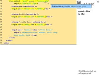 17       <form method = "post" action = "cookies.php"
                                                                                                                   79
18              style = "font-size: 10pt">
                                                                                               Outline
19           <strong>Name:</strong><br />                   Form data is posted to cookies.php.
20           <input type = "text" name = "NAME" /><br />
21                                                                                    cookies.html
22           <strong>Height:</strong><br />                                           (2 of 2)
23           <input type = "text" name = "HEIGHT" /><br />
24
25           <strong>Favorite Color:</strong><br />
26           <input type = "text" name = "COLOR" /><br />
27
28           <input type = "submit" value = "Write Cookie"
29              style = "background-color: #F0E86C; color: navy;
30              font-weight: bold" /></p>
31       </form>
32    </body>
33 </html>




                                                                                      © 2003 Prentice Hall, Inc.
                                                                                      All rights reserved.
 