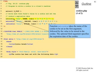 1    <?php
                                                                                                                    81
2       // Fig. 26.21: cookies.php                                                              Outline
3       // Program to write a cookie to a client's machine
4
5       extract( $_POST );                                                             cookies.php
6       // write each form field’s value to a cookie and set the                       (1 of 2)
7       // cookie’s expiration date
8       setcookie( "Name", $NAME, time() + 60 * 60 * 24 * 5 );
9       setcookie( "Height", $HEIGHT, time() + 60 * 60 * 24 * 5 );
10      setcookie( "Color", $COLOR, time() + 60 * 60 * 24 * 5 );
11 ?>                                                    Function setcookie takes the name of the
12                                                       cookie to be set as the first argument,
13   <!DOCTYPE html PUBLIC "-//W3C//DTD XHTML 1.0 Transitional//EN" the value to be stored in the
                                                         followed by
14                                                       cookie. The optional third argument specifies
        "http://www.w3.org/TR/xhtml1/DTD/xhtml1-transitional.dtd">
15                                                       the expiration date of the cookie.
16 <html xmlns = "http://www.w3.org/1999/xhtml">
17      <head>
18           <title>Cookie Saved</title>
19      </head>
20
21      <body style = "font-family: arial, sans-serif">
22           <p>The cookie has been set with the following data:</p>
23




                                                                                       © 2003 Prentice Hall, Inc.
                                                                                       All rights reserved.
 