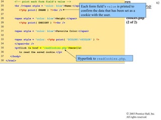 24       <!-- print each form field’s value -->
                                                                                                                   82
25                                                    Each
         <br /><span style = "color: blue">Name:</span>      form field’s value is printed to Outline
26           <?php print( $NAME ) ?><br />             confirm the data that has been set as a
27                                                     cookie with the user.
28       <span style = "color: blue">Height:</span>                                    cookies.php
29           <?php print( $HEIGHT ) ?><br />                                           (2 of 2)
30
31       <span style = "color: blue">Favorite Color:</span>
32
33       <span style = "color: <?php print( "$COLOR">$COLOR" ) ?>
34       </span><br />
35       <p>Click <a href = "readCookies.php">here</a>
36           to read the saved cookie.</p>
37    </body>
38 </html>
                                                      Hyperlink to readCookies.php.




                                                                                      © 2003 Prentice Hall, Inc.
                                                                                      All rights reserved.
 