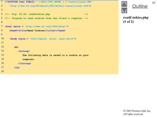 1    <!DOCTYPE html PUBLIC "-//W3C//DTD XHTML 1.0 Transitional//EN"
                                                                                                   87
2      "http://www.w3.org/TR/xhtml1/DTD/xhtml1-transitional.dtd">              Outline
3
4    <!-- Fig. 26.24: readCookies.php                        -->
5    <!-- Program to read cookies from the client's computer -->      readCookies.php
6                                                                     (1 of 2)
7    <html xmlns = "http://www.w3.org/1999/xhtml">
8      <head><title>Read Cookies</title></head>
9
10      <body style = "font-family: arial, sans-serif">
11
12         <p>
13            <strong>
14                The following data is saved in a cookie on your
15                computer.
16            </strong>
17         </p>
18




                                                                      © 2003 Prentice Hall, Inc.
                                                                      All rights reserved.
 