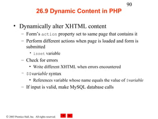 90
                            26.9 Dynamic Content in PHP

      • Dynamically alter XHTML content
              – Form’s action property set to same page that contains it
              – Perform different actions when page is loaded and form is
                submitted
                     • isset variable
              – Check for errors
                     • Write different XHTML when errors encountered
              – $$variable syntax
                 • References variable whose name equals the value of $variable
              – If input is valid, make MySQL database calls




© 2003 Prentice Hall, Inc. All rights reserved.
 
