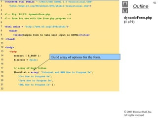 1    <!DOCTYPE html PUBLIC "-//W3C//DTD XHTML 1.0 Transitional//EN"
                                                                                                            91
2      "http://www.w3.org/TR/xhtml1/DTD/xhtml1-transitional.dtd">                       Outline
3
4    <!-- Fig. 26.25: dynamicForm.php              -->
5    <!-- Form for use with the form.php program -->                           dynamicForm.php
6                                                                              (1 of 9)
7    <html xmlns = "http://www.w3.org/1999/xhtml">
8      <head>
9          <title>Sample form to take user input in XHTML</title>
10 </head>
11
12 <body>
13      <?php
14         extract ( $_POST );
                                        Build array of options for the form.
15         $iserror = false;
16
17          // array of book titles
18         $booklist = array( "Internet and WWW How to Program 3e",
19              "C++ How to Program 4e",
20              "Java How to Program 5e",
21              "XML How to Program 1e" );
22




                                                                               © 2003 Prentice Hall, Inc.
                                                                               All rights reserved.
 