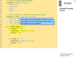 23   // array of possible operating systems
                                                                                                             92
24   $systemlist = array( "Windows XP",
                                                                                         Outline
25      "Windows 2000",
26      "Windows 98",
27      "Linux",                                                                dynamicForm.php
28      "Other");                                                               (2 of 9)
29
30   // array of name and alt values for the text input fields
31   $inputlist = array( "fname" => "First Name",
32      "lname" => "Last Name",
                            If the page is being loaded as a result of a form
33      "email" => "Email",
                            submission,errors or omissionsandform field
                              Check for do error checking in then retrieve
34      "phone" =>   "Phone" );
                            information from the database.
                              input.
35
36   if ( isset ( $submit ) ) {
37      if ( $fname == "" ) {
38          $formerrors[ "fnameerror" ] = true;
39          $iserror = true;
40      }
41
42      if ( $lname == "" ) {
43          $formerrors[ "lnameerror" ] = true;
44          $iserror = true;
45      }
46




                                                                                © 2003 Prentice Hall, Inc.
                                                                                All rights reserved.
 
