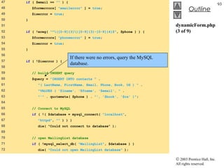 47   if ( $email == "" ) {
                                                                                                     93
48       $formerrors[ "emailerror" ] = true;
                                                                                 Outline
49       $iserror = true;
50   }
51                                                                      dynamicForm.php
52   if ( !ereg( "^([0-9]{3})[0-9]{3}-[0-9]{4}$", $phone ) ) {        (3 of 9)
53       $formerrors[ "phoneerror" ] = true;
54       $iserror = true;
55   }
56
                             If there were no errors, query the MySQL
57   if ( !$iserror ) {
                             database.
58
59       // build INSERT query
60       $query = "INSERT INTO contacts " .
61          "( LastName, FirstName, Email, Phone, Book, OS ) " .
62          "VALUES ( '$lname', '$fname', '$email', " .
63          "'" . quotemeta( $phone ) . "', '$book', '$os' )";
64
65       // Connect to MySQL
66       if ( !( $database = mysql_connect( "localhost",
67          "httpd", "" ) ) )
68         die( "Could not connect to database" );
69
70       // open MailingList database
71       if ( !mysql_select_db( "MailingList", $database ) )
72         die( "Could not open MailingList database" );

                                                                        © 2003 Prentice Hall, Inc.
                                                                        All rights reserved.
 