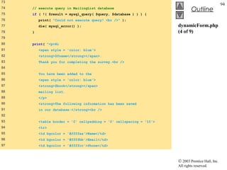 73
                                                                                                  94
74   // execute query in MailingList database
                                                                              Outline
75   if ( !( $result = mysql_query( $query, $database ) ) ) {
76       print( "Could not execute query! <br />" );
77       die( mysql_error() );                                       dynamicForm.php
78   }                                                               (4 of 9)
79
80   print( "<p>Hi
81       <span style = 'color: blue'>
82       <strong>$fname</strong></span>.
83       Thank you for completing the survey.<br />
84
85       You have been added to the
86       <span style = 'color: blue'>
87       <strong>$book</strong></span>
88       mailing list.
89       </p>
90       <strong>The following information has been saved
91       in our database:</strong><br />
92
93       <table border = '0' cellpadding = '0' cellspacing = '10'>
94       <tr>
95       <td bgcolor = '#ffffaa'>Name</td>
96       <td bgcolor = '#ffffbb'>Email</td>
97       <td bgcolor = '#ffffcc'>Phone</td>



                                                                     © 2003 Prentice Hall, Inc.
                                                                     All rights reserved.
 