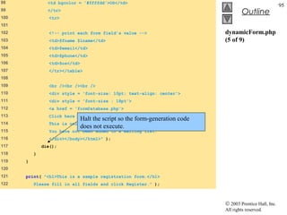 98              <td bgcolor = '#ffffdd'>OS</td>
                                                                                                           95
99              </tr>
                                                                                       Outline
100              <tr>
101
102              <!-- print each form field’s value -->                       dynamicForm.php
103              <td>$fname $lname</td>                                       (5 of 9)
104              <td>$email</td>
105              <td>$phone</td>
106              <td>$os</td>
107              </tr></table>
108
109              <br /><br /><br />
110              <div style = 'font-size: 10pt; text-align: center'>
111              <div style = 'font-size : 18pt'>
112              <a href = 'formDatabase.php'>
113              Click here to view entire database.</a></div>
                                Halt the script so the form-generation code
114              This is only a sample form.
                                does not execute.
115              You have not been added to a mailing list.
116              </div></body></html>" );
117           die();
118       }
119   }
120
121   print( "<h1>This is a sample registration form.</h1>
122       Please fill in all fields and click Register." );



                                                                              © 2003 Prentice Hall, Inc.
                                                                              All rights reserved.
 