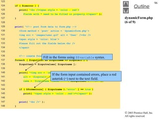 123
                                                                                                                96
124   if ( $iserror ) {
                                                                                            Outline
125       print( "<br /><span style = 'color : red'>
126         Fields with * need to be filled in properly.</span>" );
127   }                                                                            dynamicForm.php
128                                                                                (6 of 9)
129   print( "<!-- post form data to form.php -->
130       <form method = 'post' action = 'dynamicform.php'>
131       <img src = 'images/user.gif' alt = 'User' /><br />
132       <span style = 'color: blue'>
133       Please fill out the fields below.<br />
134       </span>
135
136       <!-- create four text boxes for user input -->" );
                          Fill in the forms using $$variable syntax.
137   foreach ( $inputlist as $inputname => $inputalt ) {
138       $inputtext = $inputvalues[ $inputname ];
139
140       print( "<img src = 'images/$inputname.gif'
                                 If the form input contained errors, place a red
141         alt = '$inputalt' /><input type = 'text'
                                 asterisk (*) next to the text field.
142         name = '$inputname' value = '" . $$inputname . "' />" );
143
144       if ( $formerrors[ ( $inputname )."error" ] == true )
145         print( "<span style = 'color : red'>*</span>" );
146
147       print( "<br />" );
148   }

                                                                                   © 2003 Prentice Hall, Inc.
                                                                                   All rights reserved.
 
