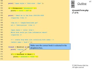 149
                                                                                                             97
150   print( "<span style = 'font-size : 10pt" );
                                                                                         Outline
151
152   if ( $formerrors[ "phoneerror" ] )
153      print( "; color : red" );                                              dynamicForm.php
154                                                                             (7 of 9)
155   print( "'>Must be in the form (555)555-5555
156      </span><br /><br />
157
158      <img src = 'images/downloads.gif'
159      alt = 'Publications' /><br />
160
161      <span style = 'color: blue'>
162      Which book would you like information about?
163      </span><br />
164
165      <!-- create drop-down list containing book names -->
166      <select name = 'book'>" );
167
                                Make sure the correct book is selected in the
168   foreach ( $booklist as $currbook ) {
                                dropdown box.
169      print( "<option" );
170
171      if ( ( $currbook == $book ) )
172         print( " selected = 'true'" );
173



                                                                                © 2003 Prentice Hall, Inc.
                                                                                All rights reserved.
 
