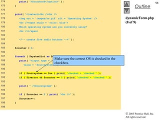 174       print( ">$currbook</option>" );
                                                                                                               98
175   }
                                                                                           Outline
176
177   print( "</select><br /><br />
178       <img src = 'images/os.gif' alt = 'Operating System' />                  dynamicForm.php
179       <br /><span style = 'color: blue'>                                      (8 of 9)
180       Which operating system are you currently using?
181       <br /></span>
182
183       <!-- create five radio buttons -->" );
184
185   $counter = 0;
186
187   foreach ( $systemlist as $currsystem ) {
188
                                     Make sure the correct OS is checked in the
          print( "<input type = 'radio' name = 'os'
189          value =
                                     checkbox.
                        '$currsystem'" );
190
191       if ( $currsystem == $os ) print( "checked = 'checked'" );
192       if ( $iserror && $counter == 0 ) print( "checked = 'checked'" );
193
194       print( " />$currsystem" );
195
196       if ( $counter == 2 ) print( "<br />" );
197       $counter++;
198   }
199

                                                                                  © 2003 Prentice Hall, Inc.
                                                                                  All rights reserved.
 