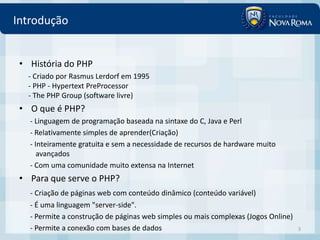 Introdução


 • História do PHP
   - Criado por Rasmus Lerdorf em 1995
   - PHP - Hypertext PreProcessor
   - The PHP Group (software livre)
 • O que é PHP?
   - Linguagem de programação baseada na sintaxe do C, Java e Perl
   - Relativamente simples de aprender(Criação)
   - Inteiramente gratuita e sem a necessidade de recursos de hardware muito
      avançados
   - Com uma comunidade muito extensa na Internet
 • Para que serve o PHP?
   - Criação de páginas web com conteúdo dinâmico (conteúdo variável)
   - É uma linguagem "server-side".
   - Permite a construção de páginas web simples ou mais complexas (Jogos Online)
   - Permite a conexão com bases de dados                                           3
 
