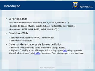 Introdução


 • A Portabilidade
   - Sistemas Operacionais: Windows, Linux, MacOS, FreeBSD(...)
   - Bancos de Dados: MySQL, Oracle, Sybase, PostgreSQL, InterBase(...)
   - Protocolos: HTTP, IMAP, POP3, SNMP, XML-RPC(...)
 • Servidores Web
   - Servidor Web Apache(54,68%) - Rob McCool
   - Servidor IIS(Microsoft)
 • Sistemas Gerenciadores de Bancos de Dados
   - PostGres - desenvolvido como projeto de código aberto.
   - MySQL - O MySQL é um SGBD que utiliza a linguagem SQL (Linguagem de
   Consulta Estruturada), do inglês (Structured Query Language) como interface.




                                  Profa. MSc Ivna Valença                         4
 