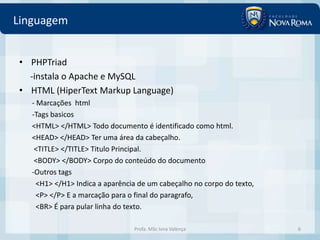 Linguagem


• PHPTriad
  -instala o Apache e MySQL
• HTML (HiperText Markup Language)
   - Marcações html
   -Tags basicos
   <HTML> </HTML> Todo documento é identificado como html.
   <HEAD> </HEAD> Ter uma área da cabeçalho.
    <TITLE> </TITLE> Titulo Principal.
    <BODY> </BODY> Corpo do conteúdo do documento
   -Outros tags
     <H1> </H1> Indica a aparência de um cabeçalho no corpo do texto,
     <P> </P> E a marcação para o final do paragrafo,
     <BR> É para pular linha do texto.

                                 Profa. MSc Ivna Valença                6
 