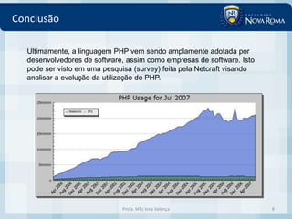 Conclusão

  Ultimamente, a linguagem PHP vem sendo amplamente adotada por
  desenvolvedores de software, assim como empresas de software. Isto
  pode ser visto em uma pesquisa (survey) feita pela Netcraft visando
  analisar a evolução da utilização do PHP.




                              Profa. MSc Ivna Valença                   8
 