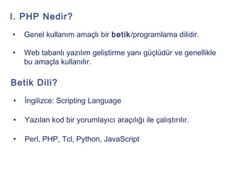 I. PHP Nedir?
•   Genel kullanım amaçlı bir betik/programlama dilidir.

•   Web tabanlı yazılım geliştirme yanı güçlüdür ve genellikle
    bu amaçla kullanılır.

Betik Dili?
•   İngilizce: Scripting Language

•   Yazılan kod bir yorumlayıcı araçılığı ile çalıştırılır.

•   Perl, PHP, Tcl, Python, JavaScript
 