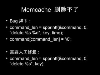 Memcache 删除不了
• Bug 如下：
• command_len = spprintf(&command, 0,
"delete %s %d", key, time);
• command[command_len] = '0';
• 需要人工修复：
• command_len = spprintf(&command, 0,
"delete %s", key);
 