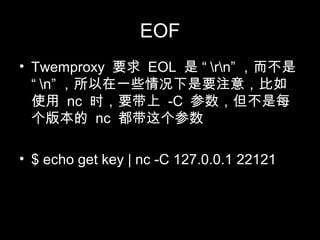 EOF
• Twemproxy 要求 EOL 是 “ rn” ，而不是
“ n” ，所以在一些情况下是要注意，比如
使用 nc 时，要带上 -C 参数，但不是每
个版本的 nc 都带这个参数
• $ echo get key | nc -C 127.0.0.1 22121
 
