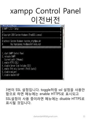 xampp Control Panel
이전버전
3번이 SSL 설정입니다. toggle처럼 ssl 설정을 사용안
함으로 하면 메뉴에는 enable HTTPS로 표시되고
SSL설정이 사용 중이라면 메뉴에는 disable HTTPS로
표시될 것입니다.
darkandark90@gmail.com 11
 