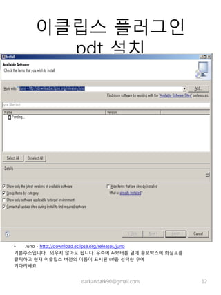 이클립스 플러그인
pdt 설치
• Juno - http://download.eclipse.org/releases/juno
기본주소입니다. 외우지 않아도 됩니다. 우측에 Add버튼 옆에 콤보박스에 화살표를
클릭하고 현재 이클립스 버전의 이름이 표시된 url을 선택한 후에
기다리세요.
darkandark90@gmail.com 12
 