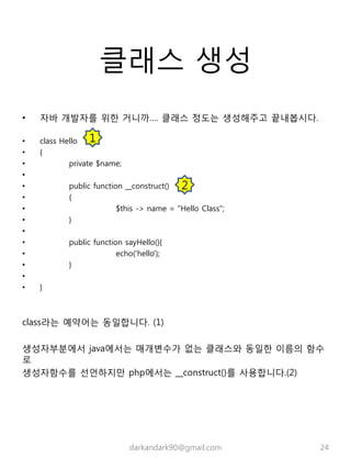 클래스 생성
• 자바 개발자를 위한 거니까…. 클래스 정도는 생성해주고 끝내봅시다.
• class Hello
• {
• private $name;
•
• public function __construct()
• {
• $this -> name = "Hello Class";
• }
•
• public function sayHello(){
• echo('hello');
• }
•
• }
class라는 예약어는 동일합니다. (1)
생성자부분에서 java에서는 매개변수가 없는 클래스와 동일한 이름의 함수
로
생성자함수를 선언하지만 php에서는 __construct()를 사용합니다.(2)
darkandark90@gmail.com 24
1
2
 