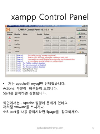 xampp Control Panel
• 저는 apache랑 mysql만 선택했습니다.
Actions 부분에 버튼들이 보입니다.
Start를 클릭하면 실행됩니다.
화면에서는 , Apache 실행에 문제가 있네요.
저처럼 vmware를 쓰시거나
443 port를 사용 중이시라면 5page를 참고하세요.
darkandark90@gmail.com 6
 