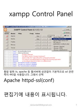 xampp Control Panel
통밥 발휘 iis, apache 등 웹서버에 상관없이 기본적으로 ssl 관련
쪽이 443을 사용합니다. 그래서 선택
Apache httpd-ssl(conf)
편집기에 내용이 표시됩니다.
darkandark90@gmail.com 7
 