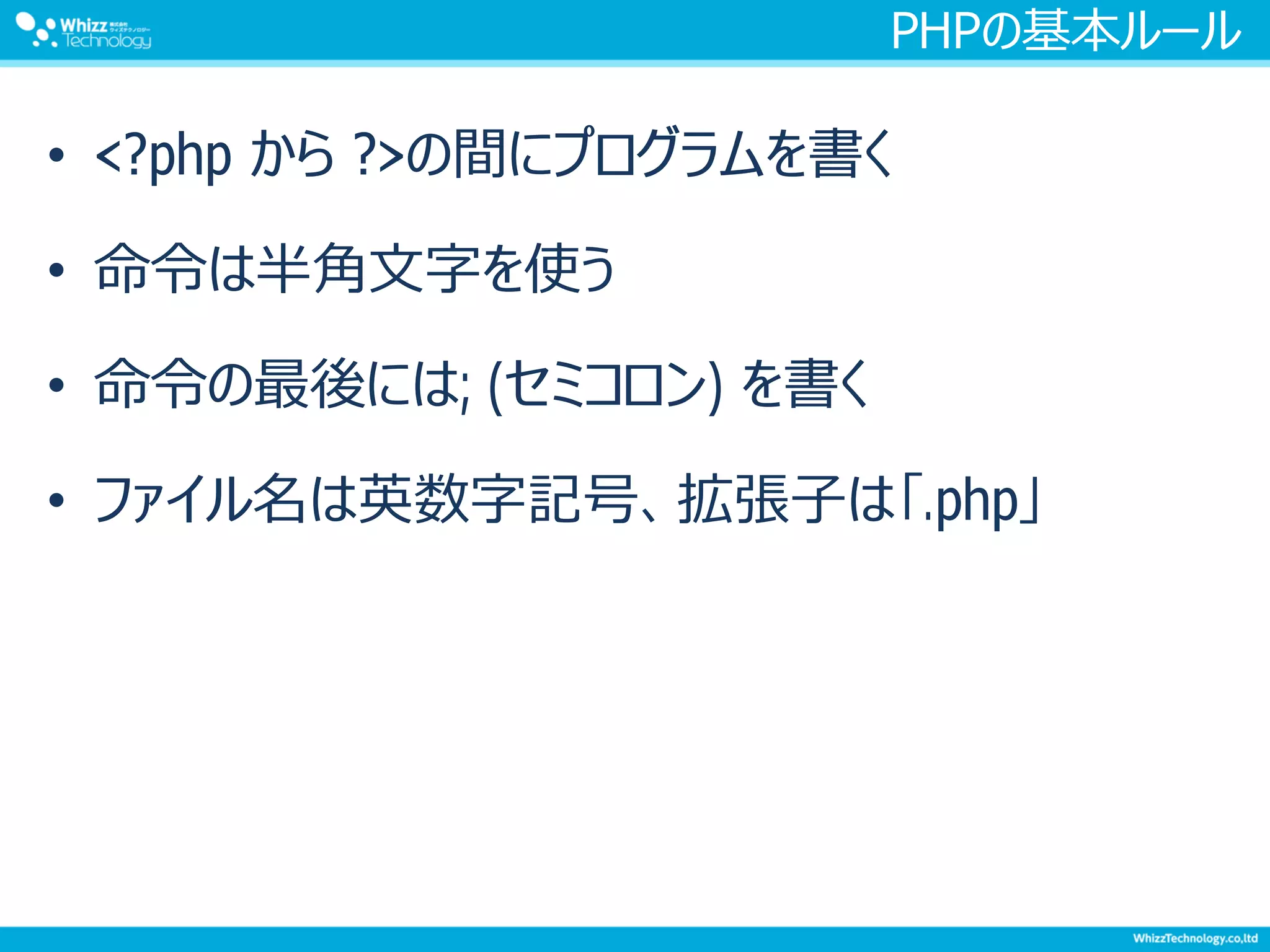 PHPの基本ルール
• <?php から ?>の間にプログラムを書く
• 命令は半角文字を使う
• 命令の最後には; (セミコロン) を書く
• ファイル名は英数字記号、拡張子は「.php」
 