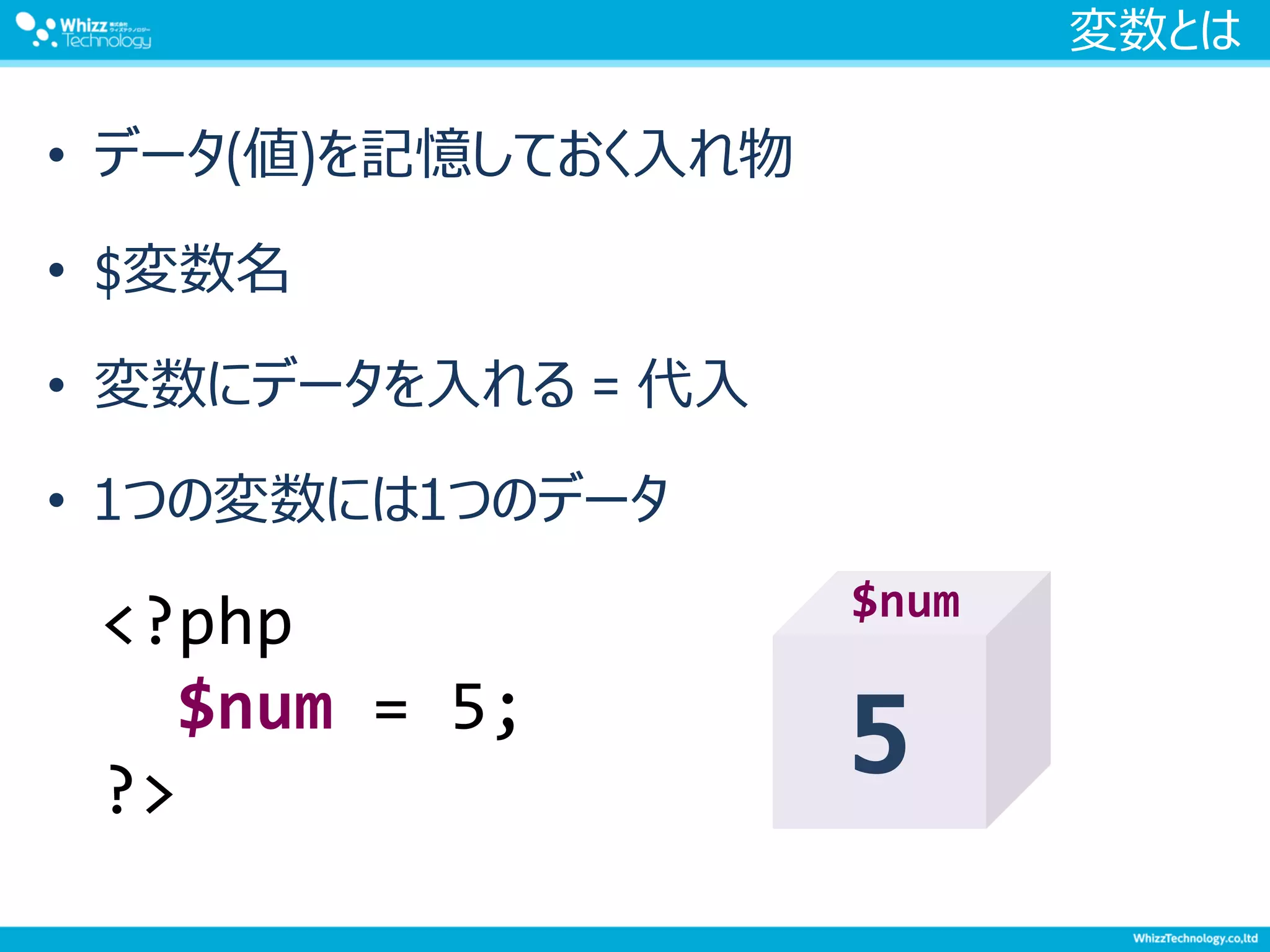 変数とは
• データ(値)を記憶しておく入れ物
• $変数名
• 変数にデータを入れる = 代入
• 1つの変数には1つのデータ
<?php
$num = 5;
?>
5
$num
 