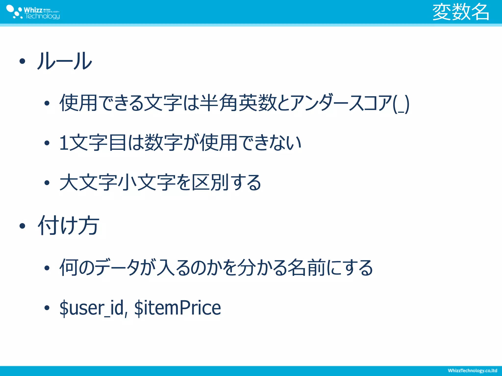 変数名
• ルール
• 使用できる文字は半角英数とアンダースコア(_)
• 1文字目は数字が使用できない
• 大文字小文字を区別する
• 付け方
• 何のデータが入るのかを分かる名前にする
• $user_id, $itemPrice
 