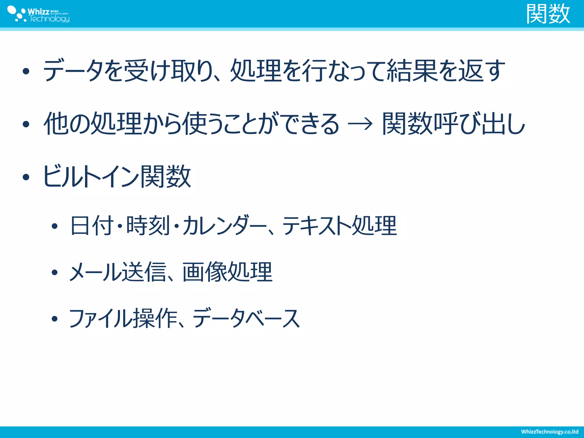 関数
• データを受け取り、処理を行なって結果を返す
• 他の処理から使うことができる → 関数呼び出し
• ビルトイン関数
• 日付・時刻・カレンダー、テキスト処理
• メール送信、画像処理
• ファイル操作、データベース
 