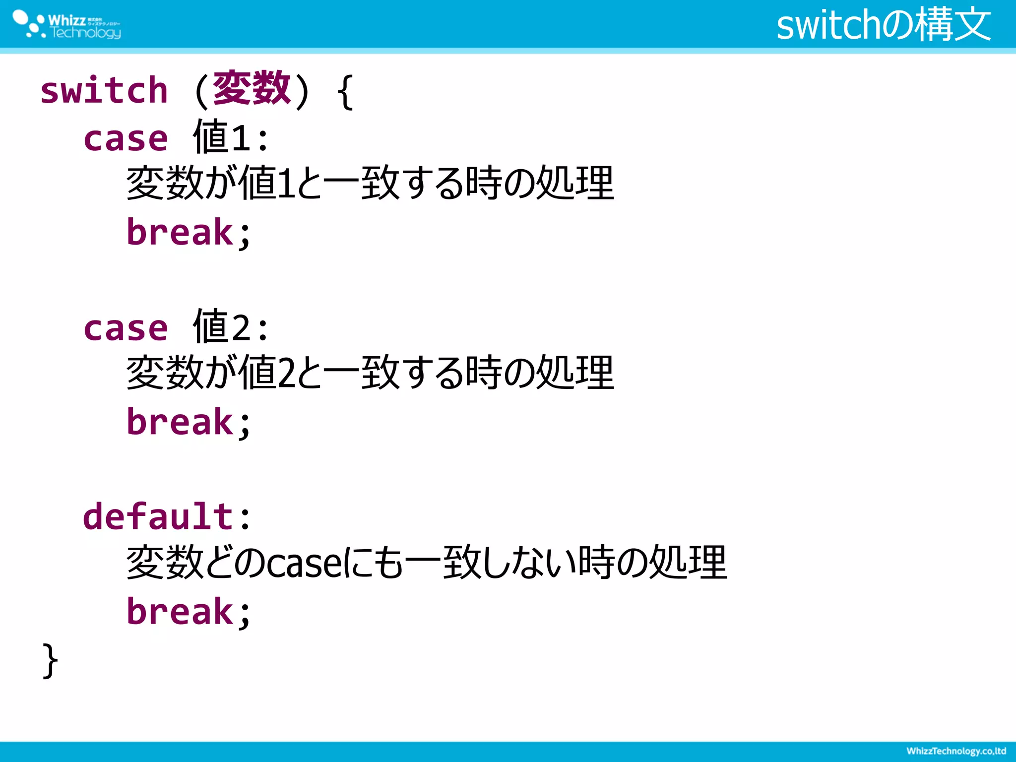 switchの構文
switch (変数) {
case 値1:
変数が値1と一致する時の処理
break;
case 値2:
変数が値2と一致する時の処理
break;
default:
変数どのcaseにも一致しない時の処理
break;
}
 