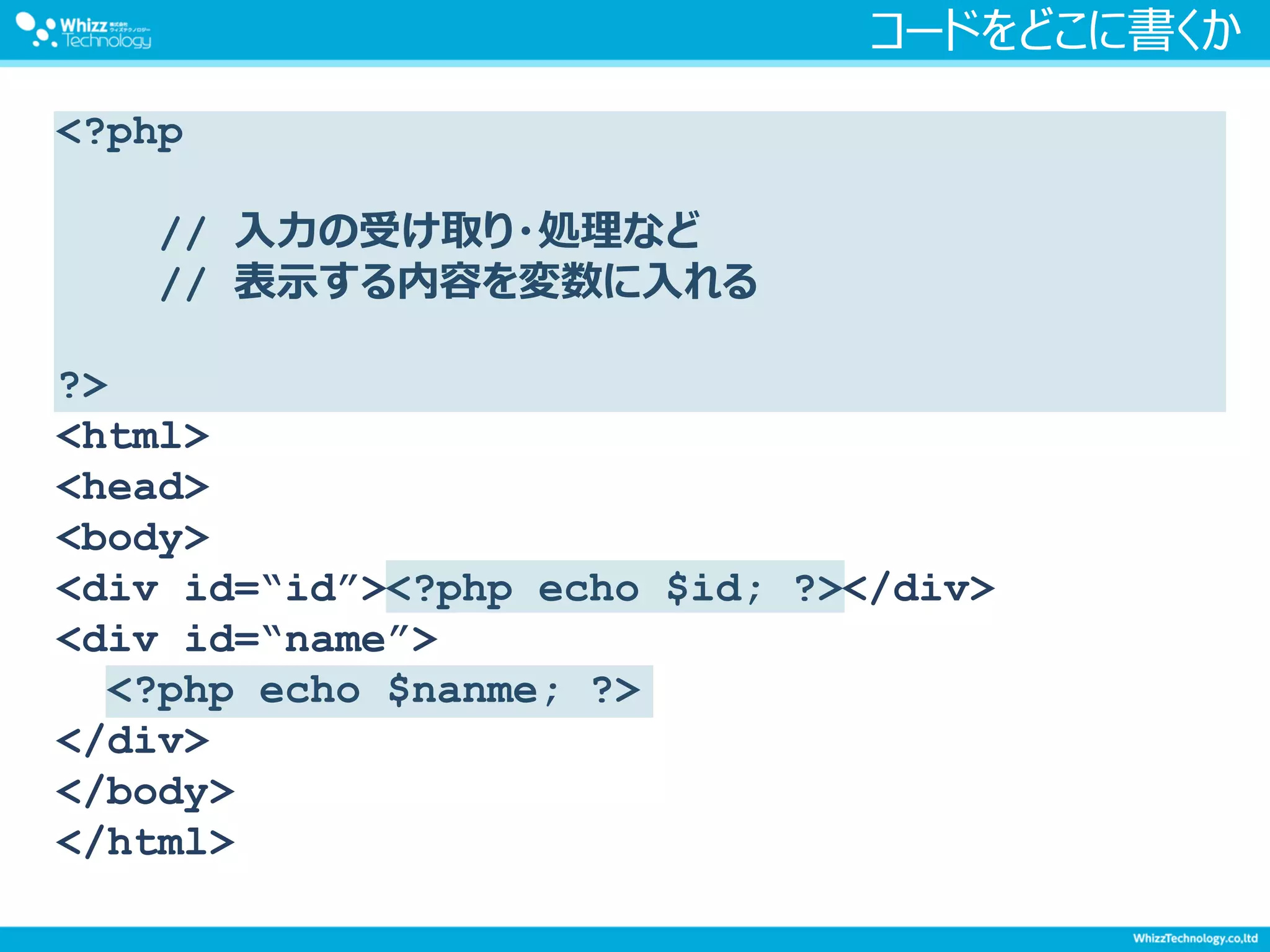 コードをどこに書くか
<?php
// 入力の受け取り・処理など
// 表示する内容を変数に入れる
?>
<html>
<head>
<body>
<div id=“id”><?php echo $id; ?></div>
<div id=“name”>
<?php echo $nanme; ?>
</div>
</body>
</html>
 