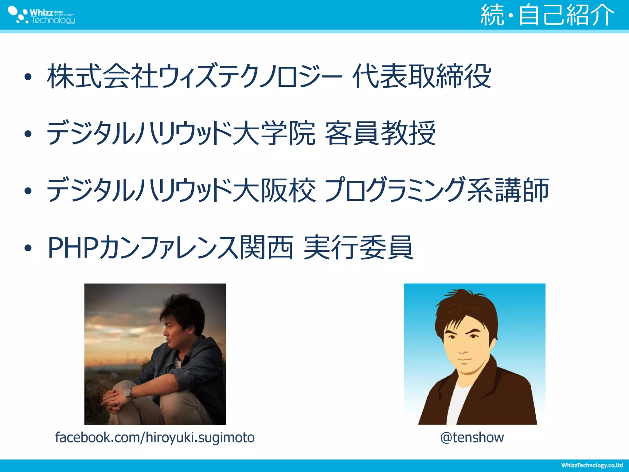 続・自己紹介
• 株式会社ウィズテクノロジー 代表取締役
• デジタルハリウッド大学院 客員教授
• デジタルハリウッド大阪校 プログラミング系講師
• PHPカンファレンス関西 実行委員
facebook.com/hiroyuki.sugimoto @tenshow
 