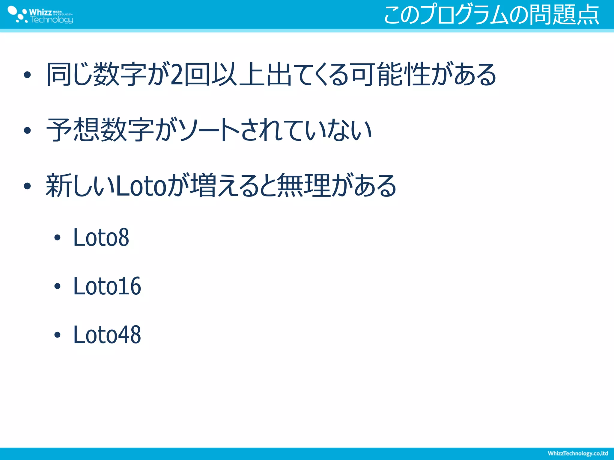 このプログラムの問題点
• 同じ数字が2回以上出てくる可能性がある
• 予想数字がソートされていない
• 新しいLotoが増えると無理がある
• Loto8
• Loto16
• Loto48
 