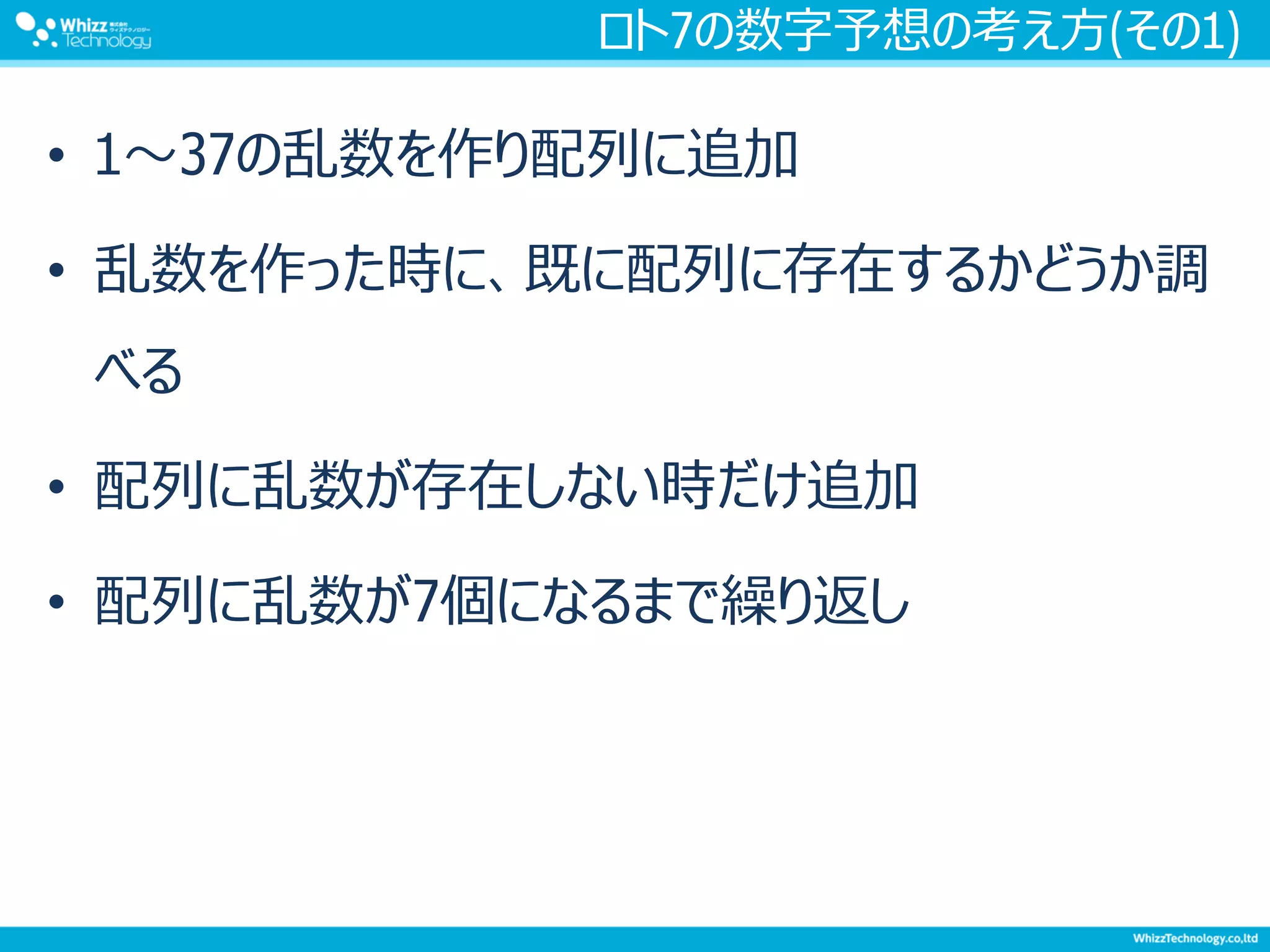 ロト7の数字予想の考え方(その1)
• 1～37の乱数を作り配列に追加
• 乱数を作った時に、既に配列に存在するかどうか調
べる
• 配列に乱数が存在しない時だけ追加
• 配列に乱数が7個になるまで繰り返し
 