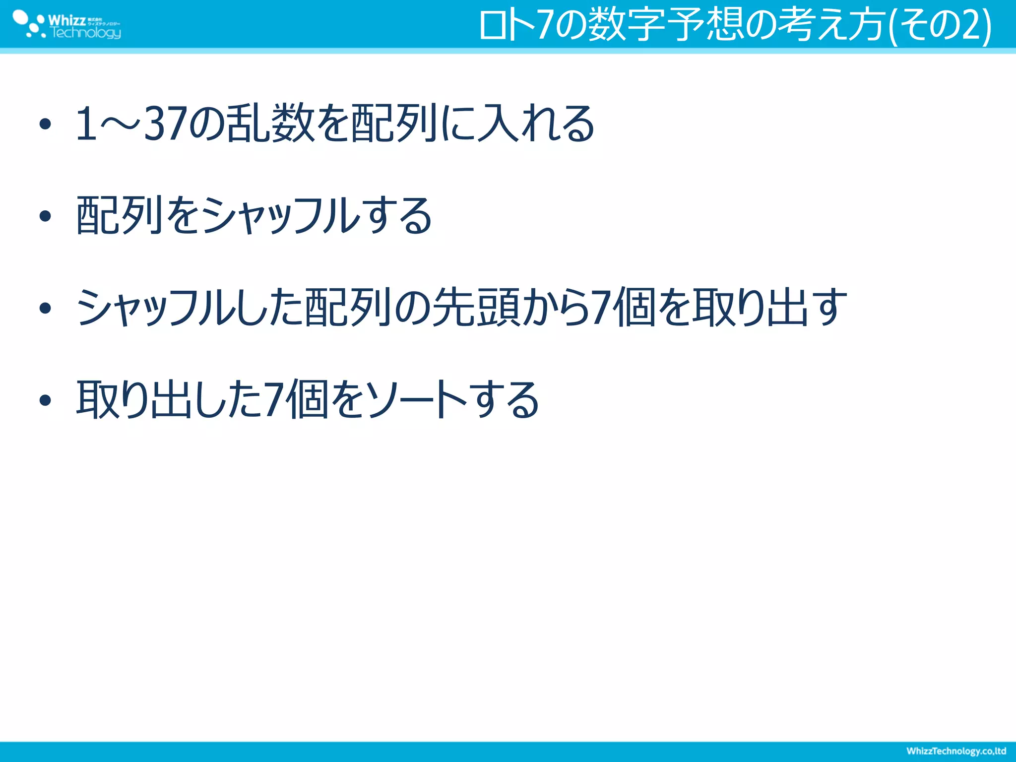 ロト7の数字予想の考え方(その2)
• 1～37の乱数を配列に入れる
• 配列をシャッフルする
• シャッフルした配列の先頭から7個を取り出す
• 取り出した7個をソートする
 