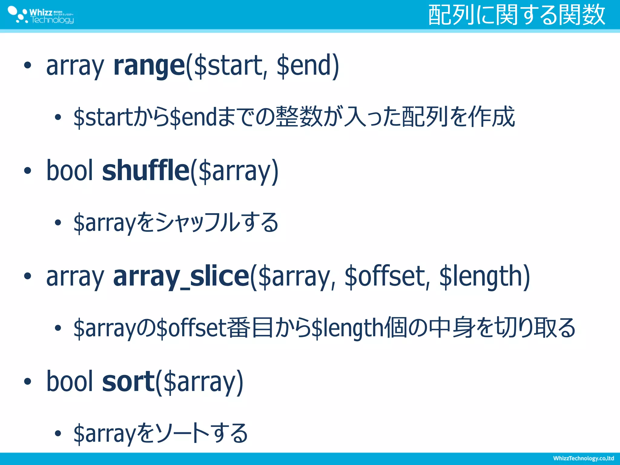 配列に関する関数
• array range($start, $end)
• $startから$endまでの整数が入った配列を作成
• bool shuffle($array)
• $arrayをシャッフルする
• array array_slice($array, $offset, $length)
• $arrayの$offset番目から$length個の中身を切り取る
• bool sort($array)
• $arrayをソートする
 