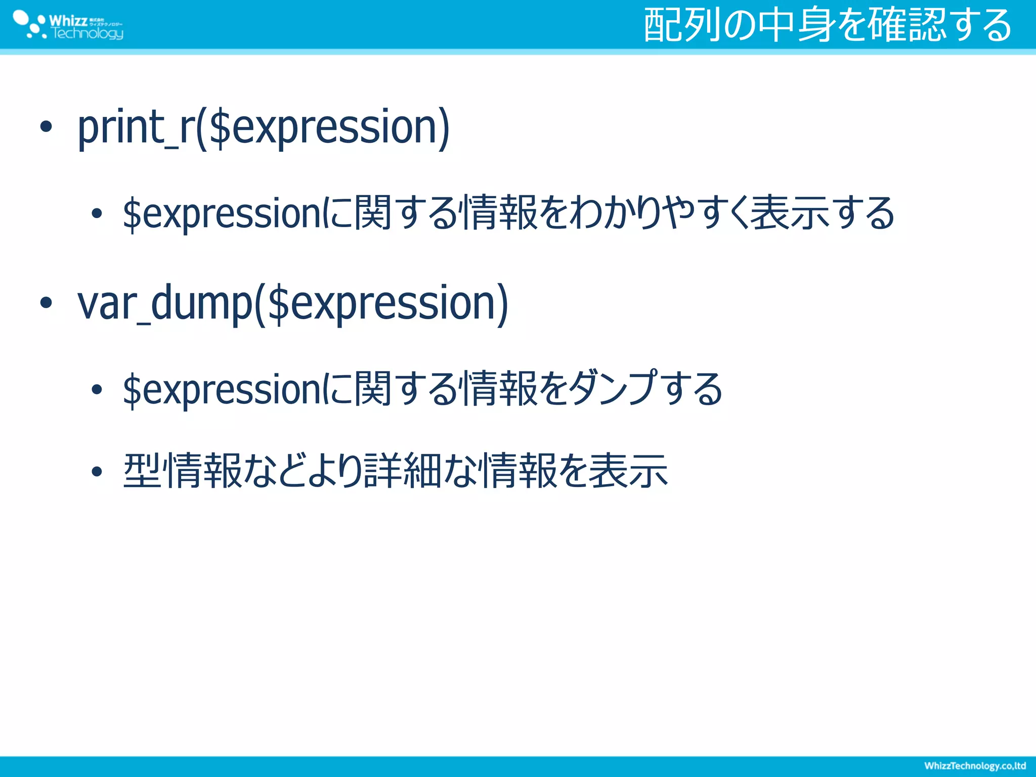 配列の中身を確認する
• print_r($expression)
• $expressionに関する情報をわかりやすく表示する
• var_dump($expression)
• $expressionに関する情報をダンプする
• 型情報などより詳細な情報を表示
 